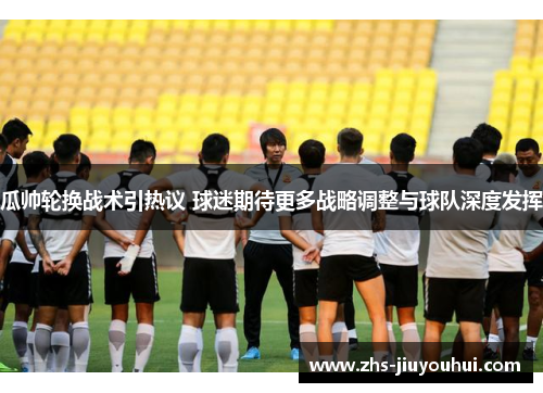 瓜帅轮换战术引热议 球迷期待更多战略调整与球队深度发挥
