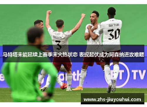马特塔未能延续上赛季末火热状态 表现起伏成为阿森纳进攻难题 马特塔未能延续上赛季末火热状态 表现起伏成为阿森纳进攻难题